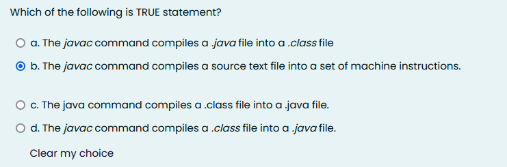 Which of the following is TRUE statement?
O a. The javac command compiles a java file into a .class file
O b. The javac command compiles a source text file into a set of machine instructions.
O. The java command compiles a .class file into a java file.
O d. The javac command compiles a .class file into a java file.
Clear my choice
