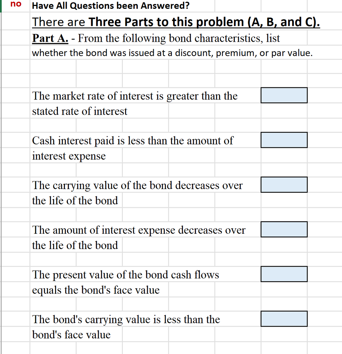 no
Have All Questions been Answered?
There are Three Parts to this problem (A, B, and C).
Part A. From the following bond characteristics, list
whether the bond was issued at a discount, premium, or par value.
The market rate of interest is greater than the
stated rate of interest
Cash interest paid is less than the amount of
interest expense
The carrying value of the bond decreases over
the life of the bond
The amount of interest expense decreases over
the life of the bond
The present value of the bond cash flows
equals the bond's face value
The bond's carrying value is less than the
bond's face value