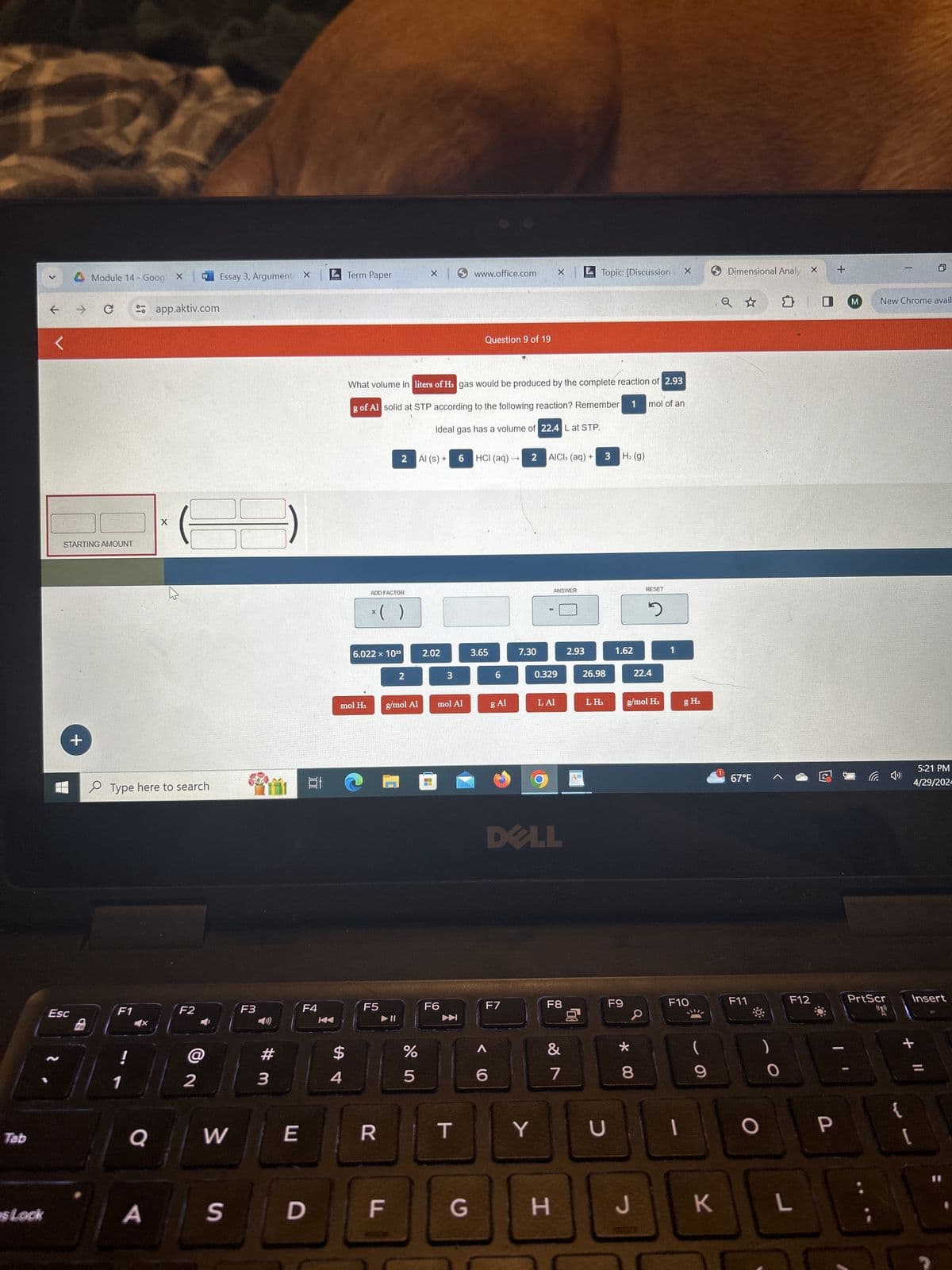 Module 14 - GoogX
W
Essay 3, Argument X
Term Paper
x
www.office.com
Topic: [Discussion
Dimensional Analy X
+
1
→ C
app.aktiv.com
Q ✰
M
New Chrome avail
STARTING AMOUNT
+
X
Type here to search
Esc
Fn
F1
Question 9 of 19
What volume in liters of H2 gas would be produced by the complete reaction of 2.93
g of Al solid at STP according to the following reaction? Remember
ideal gas has a volume of 22.4 L at STP.
1 mol of an
2 Al (s) +
6
HCI (aq)- 2
AICI, (aq) +
3
H₂ (g)
ADD FACTOR
* ( )
ANSWER
RESET
ว
6.022 × 1023
2.02
2
3
3.65
7.30
2.93
1.62
6
0.329
26.98
22.4
mol H₂
g/mol Al
mol Al
g Al
LAI
LH₂
g/mol H₂
F2
F3
F4
F5
!
2
1
0
# 3
$
54
F6
%
005
DELL
T
gH₂
67°F
后
5:21 PM
4/29/202-
F7
F8
F9
F10
F11
F12
PrtScr
Insert
蚵
&
6
7
8
29
* 00
+
9
O
W
E
R
T
Y
כ
O
P
[
sLock
A
S D
F
G
H
J
K
L
Tab