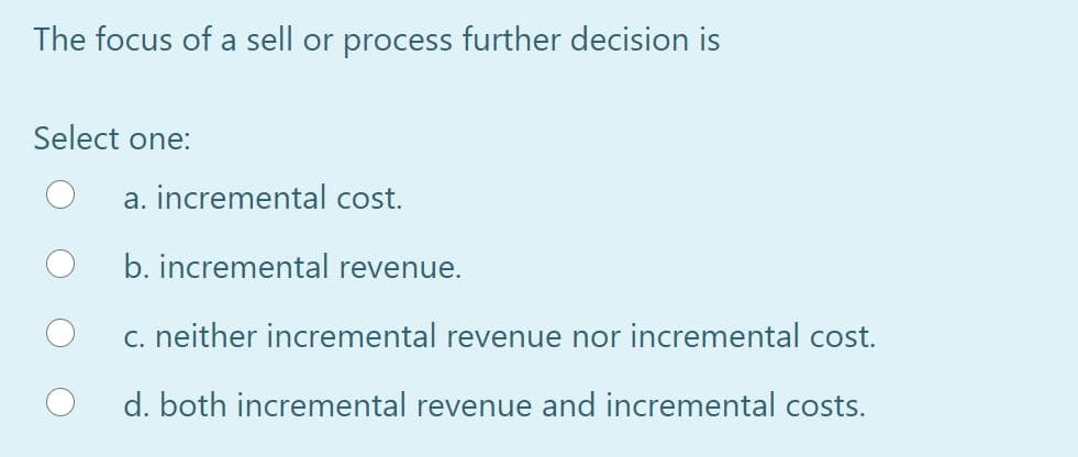 The focus of a sell or process further decision is
Select one:
a. incremental cost.
b. incremental revenue.
c. neither incremental revenue nor incremental cost.
d. both incremental revenue and incremental costs.
