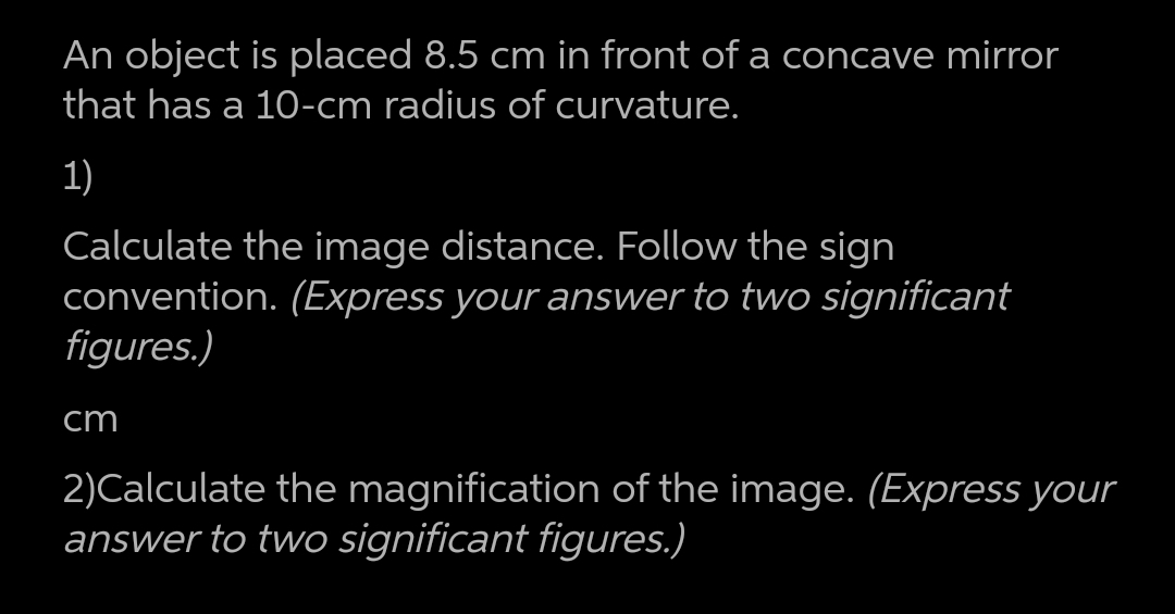 An object is placed 8.5 cm in front of a concave mirror
that has a 10-cm radius of curvature.
1)
Calculate the image distance. Follow the sign
convention. (Express your answer to two significant
figures.)
cm
2)Calculate the magnification of the image. (Express your
answer to two significant figures.)
