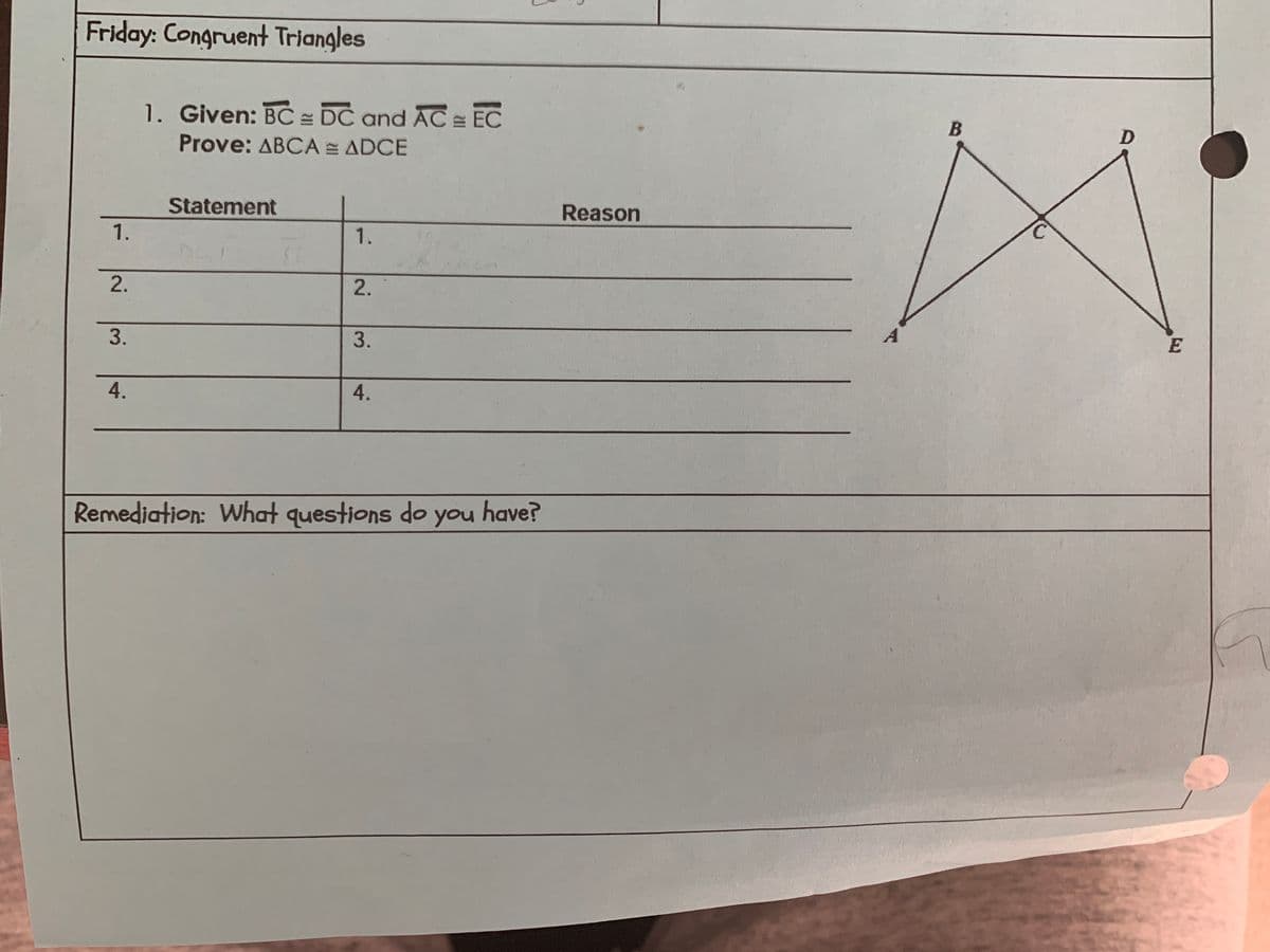 Friday: Congruent Triangles
1.
2.
3.
4.
1. Given: BC = DC and AC EC
Prove: ABCA = ADCE
Statement
1.
2.
3.
4.
Remediation: What questions do
you
have?
Reason
B
D
E