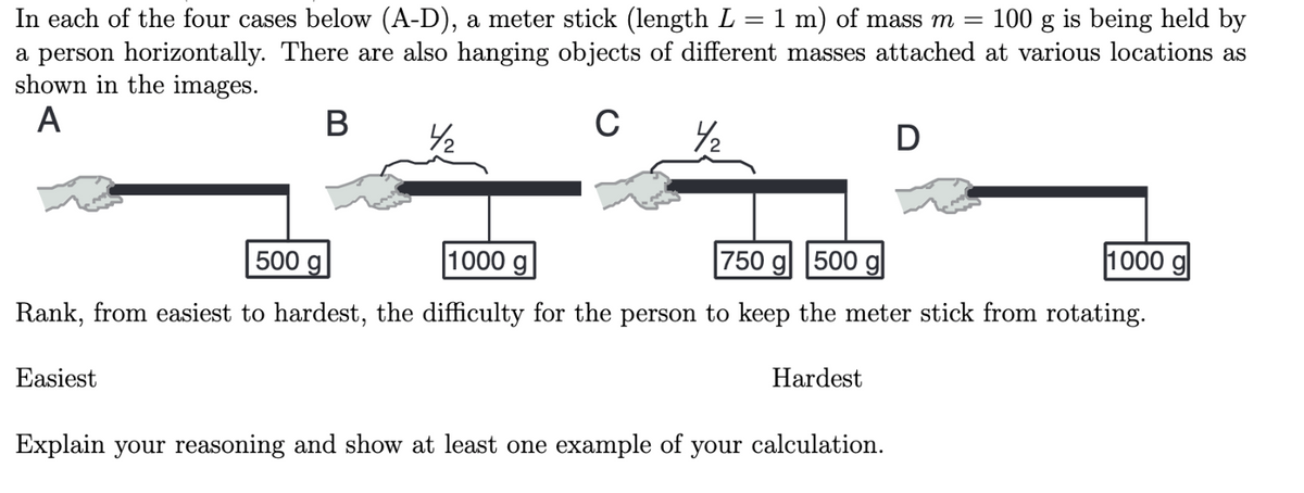 In each of the four cases below (A-D), a meter stick (length L = 1 m) of mass m = 100 g is being held by
a person horizontally. There are also hanging objects of different masses attached at various locations as
shown in the images.
A
B
C
4/₂
1000 g
500 g
1000 g
750 g 500 gl
Rank, from easiest to hardest, the difficulty for the person to keep the meter stick from rotating.
Easiest
Hardest
D
Explain your reasoning and show at least one example of your calculation.
