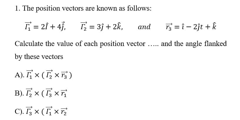 1. The position vectors are known as follows:
= 2Î + 4},
T = 3j + 2k,
3 = î - 2jt + k
and
Calculate the value of each position vector ... and the angle flanked
by these vectors
A). Fx (T, x 7;)
B). T, x (T, x
C). T, x (T; x,
