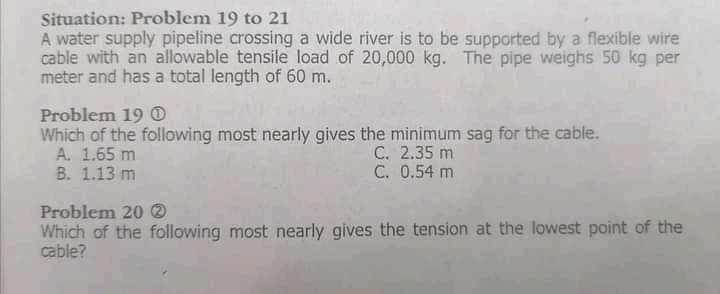 Situation: Problem 19 to 21
A water supply pipeline crossing a wide river is to be supported by a flexible wire
cable with an allowable tensile load of 20,000 kg. The pipe weighs 50 kg per
meter and has a total length of 60 m.
Problem 19 O
Which of the following most nearly gives the minimum sag for the cable.
A. 1.65 m
B. 1.13 m
C. 2.35 m
C. 0.54 m
Problem 20 O
Which of the following most nearly gives the tension at the lowest point of the
cable?
