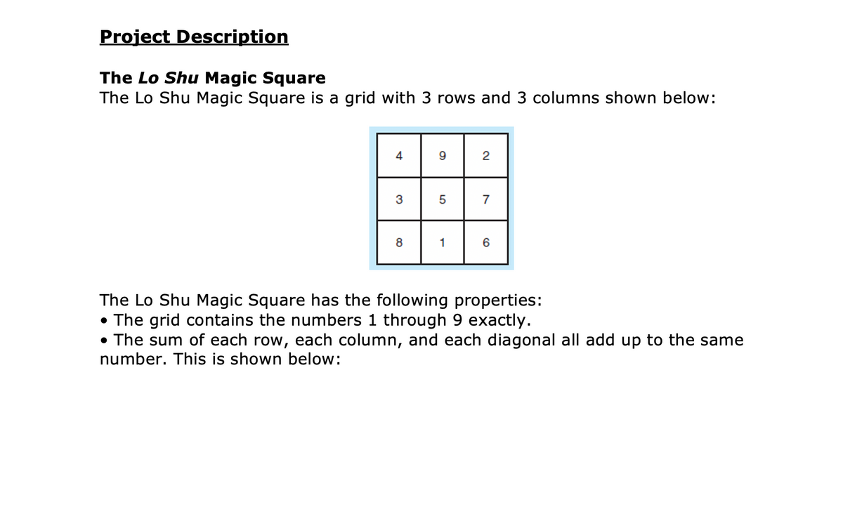 Project Description
The Lo Shu Magic Square
The Lo Shu Magic Square is a grid with 3 rows and 3 columns shown below:
4
9
2
3
5
7
8
1
The Lo Shu Magic Square has the following properties:
• The grid contains the numbers 1 through 9 exactly.
• The sum of each row, each column, and each diagonal all add up to the same
number. This is shown below:
CO
