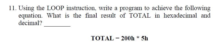 11. Using the LOOP instruction, write a program to achieve the following
equation. What is the final result of TOTAL in hexadecimal and
decimal?
TOTAL = 200h * 5h