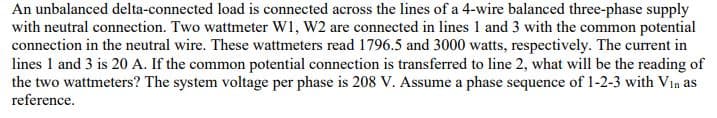 An unbalanced delta-connected load is connected across the lines of a 4-wire balanced three-phase supply
with neutral connection. Two wattmeter W1, W2 are connected in lines 1 and 3 with the common potential
connection in the neutral wire. These wattmeters read 1796.5 and 3000 watts, respectively. The current in
lines 1 and 3 is 20 A. If the common potential connection is transferred to line 2, what will be the reading of
the two wattmeters? The system voltage per phase is 208 V. Assume a phase sequence of 1-2-3 with Vin as
reference.
