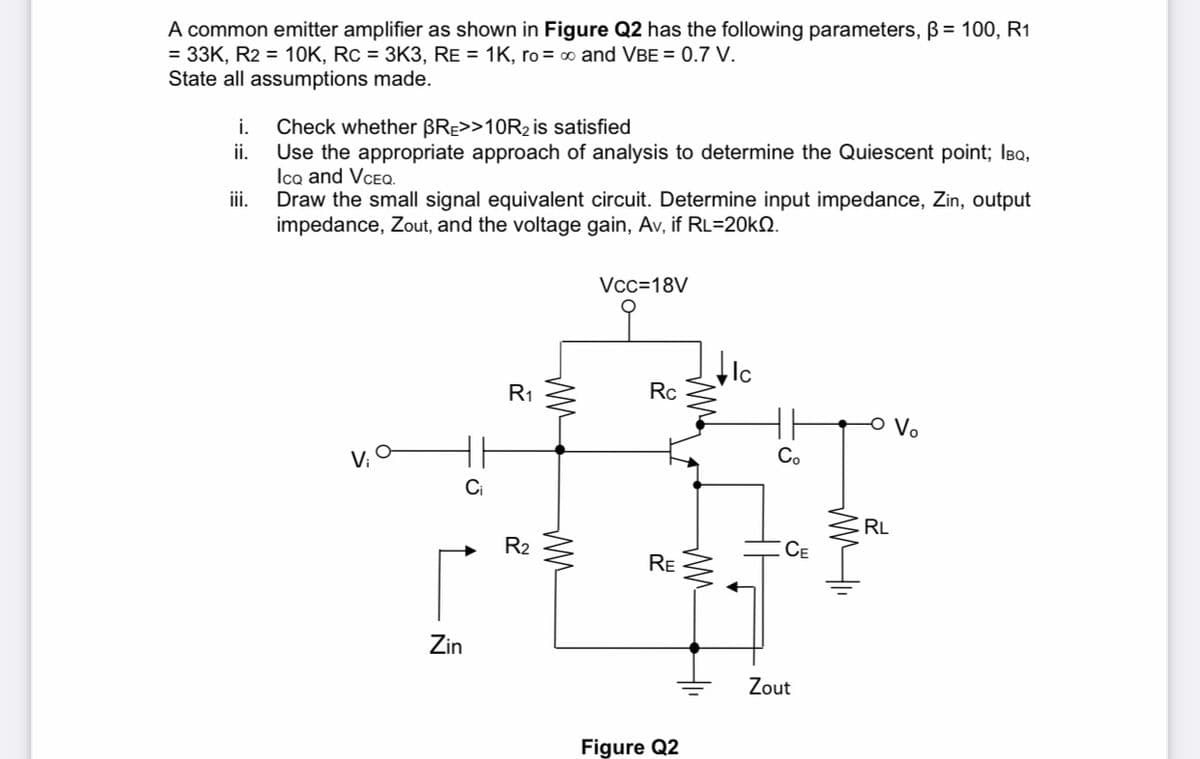 A common emitter amplifier as shown in Figure Q2 has the following parameters, B= 100, R1
= 33K, R2 = 10K, Rc = 3K3, RE = 1K, ro= o and VBE = 0.7 V.
State all assumptions made.
i.
Check whether BRE>>10R2 is satisfied
ii.
Use the appropriate approach of analysis to determine the Quiescent point; IBQ,
Ico and VCEO.
iii.
Draw the small signal equivalent circuit. Determine input impedance, Zin, output
impedance, Zout, and the voltage gain, Av, if RL=20kN.
Vcc=18V
Ic
R1
Rc
Vo
V; O
Co
RL
R2
CE
RE
Zin
Zout
Figure Q2
