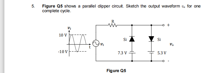 5.
Figure Q5 shows a parallel dipper circuit. Sketch the output waveform t, for one
complete cycle.
R
Vi
10 V
Si
Si
vo
-10 V
7.3 V
5.3 V
Figure Q5
