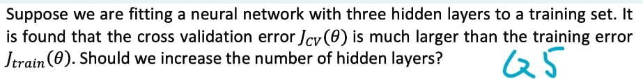 Suppose we are fitting a neural network with three hidden layers to a training set. It
is found that the cross validation error Jcv() is much larger than the training error
Jtrain (0). Should we increase the number of hidden layers?
Q5