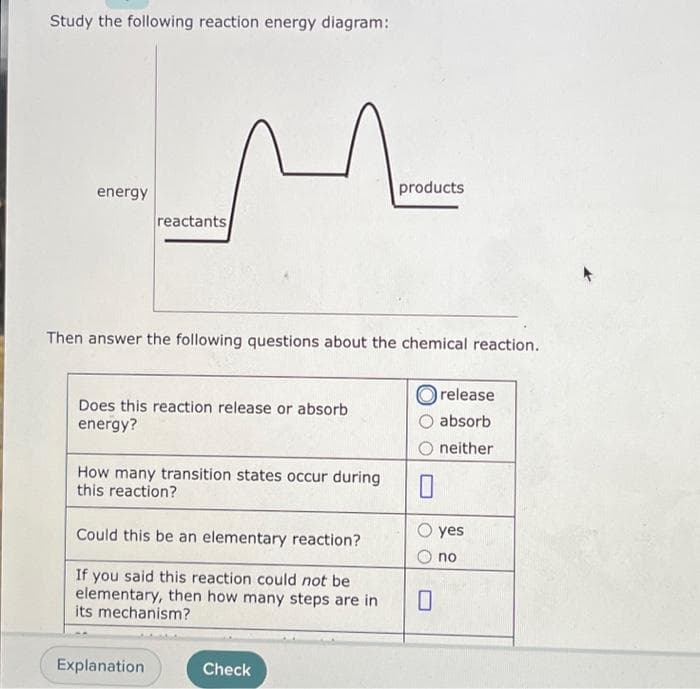 Study the following reaction energy diagram:
energy
reactants
1
Then answer the following questions about the chemical reaction.
Does this reaction release or absorb
energy?
How many transition states occur during
this reaction?
Explanation
Could this be an elementary reaction?
If you said this reaction could not be
elementary, then how many steps are in
its mechanism?
Check
products
Orelease
absorb
neither
0
0
yes
no