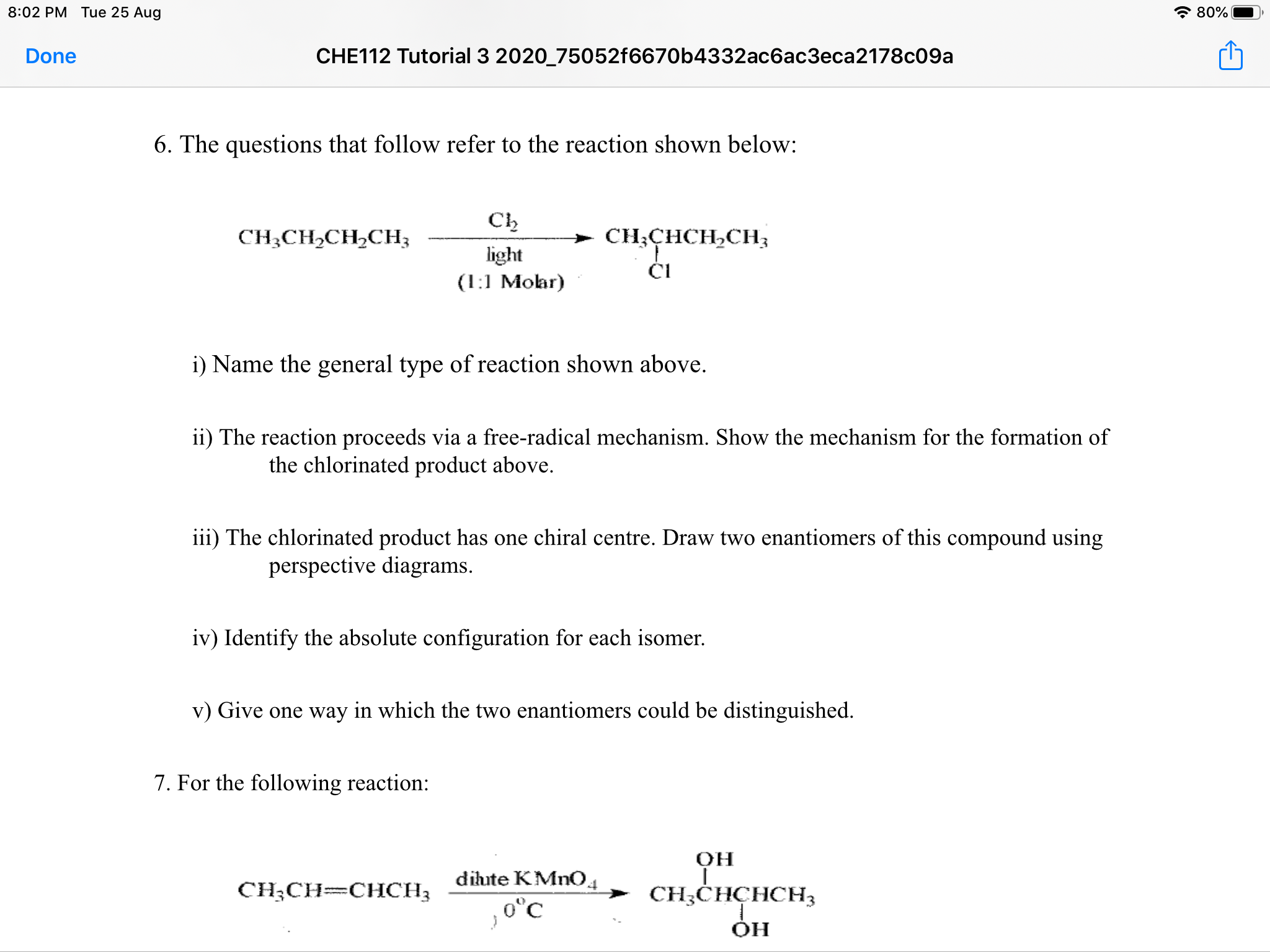 Ch
CH¿CH2CH,CH;
CH;CHCH,CH3
light
ČI
(1:1 Moar)
i) Name the general type of reaction shown above.
ii) The reaction proceeds via a free-radical mechanism. Show the mechanism for the formation of
the chlorinated product above.
iii) The chlorinated product has one chiral centre. Draw two enantiomers of this compound using
perspective diagrams.
iv) Identify the absolute configuration for each isomer.
v) Give one way in which the two enantiomers could be distinguished.
