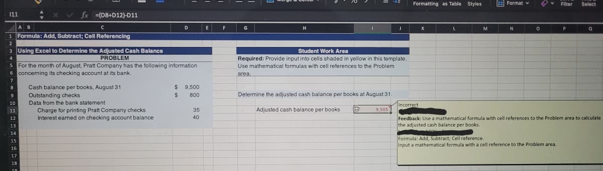 Formatting as Table Styles
E Format v
Filter
Select
111
fx =(D8+D12)-D11
A B
C
D
G
H
K
L
M
1 Formula: Add, Subtract; Cell Referencing
2
3 Using Excel to Determine the Adjusted Cash Balance
Student Work Area
PROBLEM
For the month of August, Pratt Company has the following information
4
Required: Provide input into cells shaded in yellow in this template.
5
Use mathematical formulas with cell references to the Problem
6 concerning its checking account at its bank.
area.
7
$ 9,500
Cash balance per books, August 31
Outstanding checks
8
9
%24
800
Determine the adjusted cash balance per books at August 31
10
Data from the bank statement
Incorrect
Adjusted cash balance per books
Charge for printing Pratt Company checks
Interest earned on checking account balance
11
35
9,505
40
Feedback: Use a mathematical formula with cell references to the Problem area to calculate
the adjusted cash balance per books.
12
13
14
Formula: Add, Subtract; Cell reference.
Input a mathematical formula with a cell reference to the Problem area.
15
16
17
18
19
