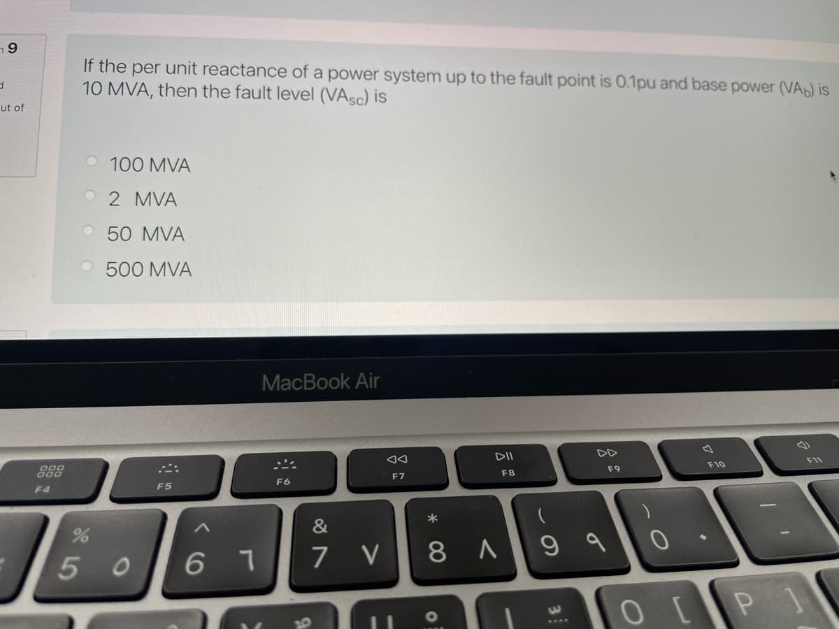 If the per unit reactance of a power system up to the fault point is 0.1pu and base power (VA) is
10 MVA, then the fault level (VASC) is
ut of
O 100 MVA
2 MVA
O 50 MVA
O 500 MVA
МacВook Air
DII
DD
F11
F10
こ:
F9
000
F7
F8
F6
F4
F5
*
&
7 V
8 A9 a
5 0
6.
