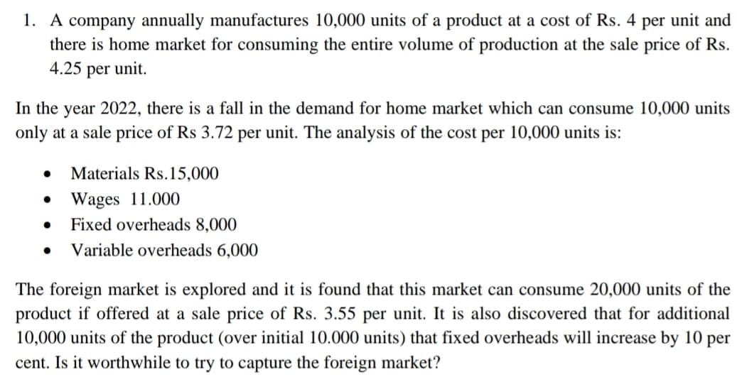 1. A company annually manufactures 10,000 units of a product at a cost of Rs. 4 per unit and
there is home market for consuming the entire volume of production at the sale price of Rs.
4.25 per unit.
In the year 2022, there is a fall in the demand for home market which can consume 10,000 units
only at a sale price of Rs 3.72 per unit. The analysis of the cost per 10,000 units is:
• Materials Rs.15,000
• Wages 11.000
•
Fixed overheads 8,000
• Variable overheads 6,000
The foreign market is explored and it is found that this market can consume 20,000 units of the
product if offered at a sale price of Rs. 3.55 per unit. It is also discovered that for additional
10,000 units of the product (over initial 10.000 units) that fixed overheads will increase by 10 per
cent. Is it worthwhile to try to capture the foreign market?