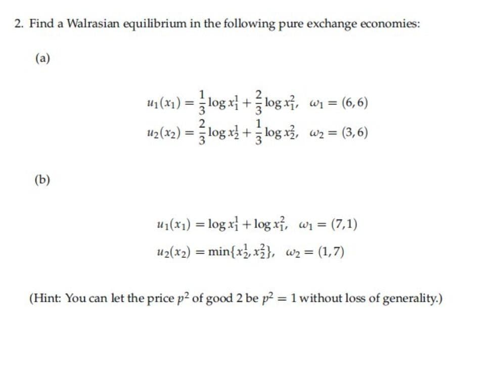 2. Find a Walrasian equilibrium in the following pure exchange economies:
(a)
u1 (x1)
log x +log x, wi = (6,6)
%3D
u2(x2)
log x+log x3, wz = (3,6)
(b)
u1(x1) = log x + log xỉ, wi = (7,1)
u2(x2) %3D min{x}, x글}, az%3 (1,7)
(Hint: You can let the price p2 of good 2 be p2 = 1 without loss of generality.)
%3D
