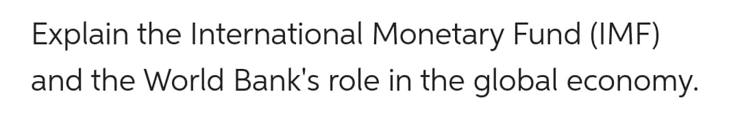 Explain the International Monetary Fund (IMF)
and the World Bank's role in the global economy.