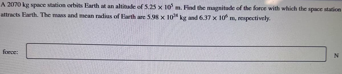 A 2070 kg space station orbits Earth at an altitude of 5.25 x 105 m. Find the magnitude of the force with which the space station
attracts Earth. The mass and mean radius of Earth are 5.98 x 1024 kg and 6.37 × 106 m, respectively.
force:
N