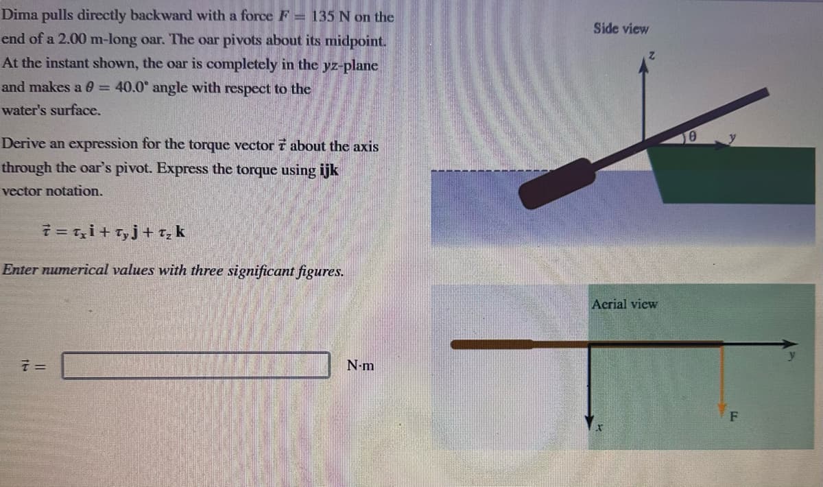 Dima pulls directly backward with a force F = 135 N on the
end of a 2.00 m-long oar. The oar pivots about its midpoint.
At the instant shown, the oar is completely in the yz-plane
and makes a 0 = 40.0° angle with respect to the
water's surface.
Derive an expression for the torque vector 7 about the axis
through the oar's pivot. Express the torque using ijk
vector notation.
7= T₂i+Tyj+T₂ k
Enter numerical values with three significant figures.
7 =
N-m
Side view
Acrial view
10
F