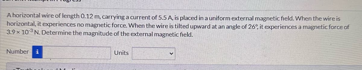 A horizontal wire of length 0.12 m, carrying a current of 5.5 A, is placed in a uniform external magnetic field. When the wire is
horizontal, it experiences no magnetic force. When the wire is tilted upward at an angle of 26°, it experiences a magnetic force of
3.9 × 103 N. Determine the magnitude of the external magnetic field.
Number i
Units