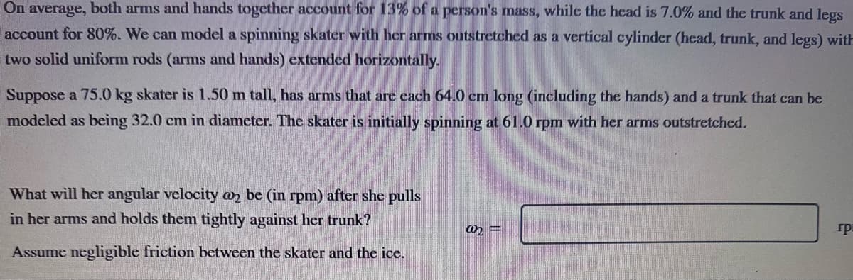 On average, both arms and hands together account for 13% of a person's mass, while the head is 7.0% and the trunk and legs
account for 80%. We can model a spinning skater with her arms outstretched as a vertical cylinder (head, trunk, and legs) with
two solid uniform rods (arms and hands) extended horizontally.
Suppose a 75.0 kg skater is 1.50 m tall, has arms that are each 64.0 cm long (including the hands) and a trunk that can be
modeled as being 32.0 cm in diameter. The skater is initially spinning at 61.0 rpm with her arms outstretched.
What will her angular velocity @2 be (in rpm) after she pulls
in her arms and holds them tightly against her trunk?
Assume negligible friction between the skater and the ice.
@2=
гра