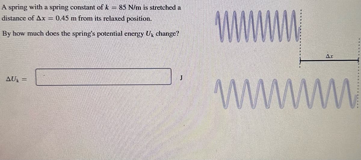 A spring with a spring constant of k = 85 N/m is stretched a
distance of Ax = 0.45 m from its relaxed position.
By how much does the spring's potential energy Uk change?
AUK=
J
www.
wwwwwww
Ax