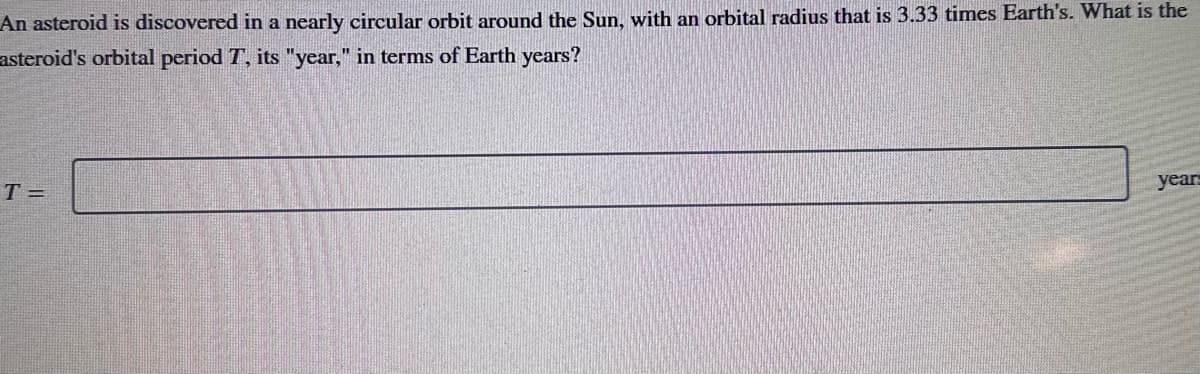 An asteroid is discovered in a nearly circular orbit around the Sun, with an orbital radius that is 3.33 times Earth's. What is the
asteroid's orbital period T, its "year," in terms of Earth years?
T=
years