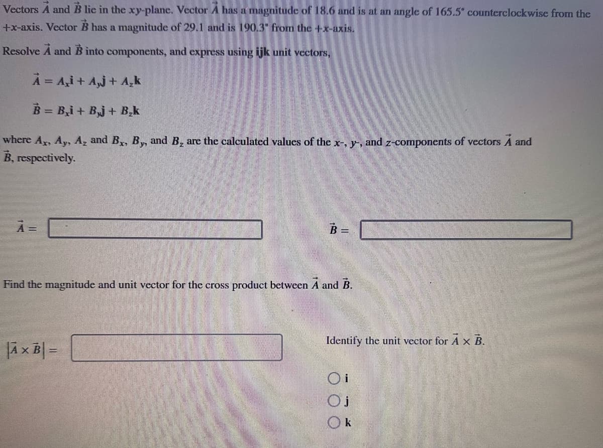 Vectors A and B lie in the xy-plane. Vector A has a magnitude of 18.6 and is at an angle of 165.5° counterclockwise from the
+x-axis. Vector B has a magnitude of 29.1 and is 190.3" from the +x-axis.
Resolve A and B into components, and express using ijk unit vectors,
A = A₂i+ A₂j+ A₂k
B = B₂i+ Bj+ B₂k
where Ax, Ay, A₂ and Bx, By, and B₂ are the calculated values of the x-, y-, and z-components of vectors A and
B, respectively.
À =
-
Find the magnitude and unit vector for the cross product between A and B.
AxB =
Identify the unit vector for A x B.
000