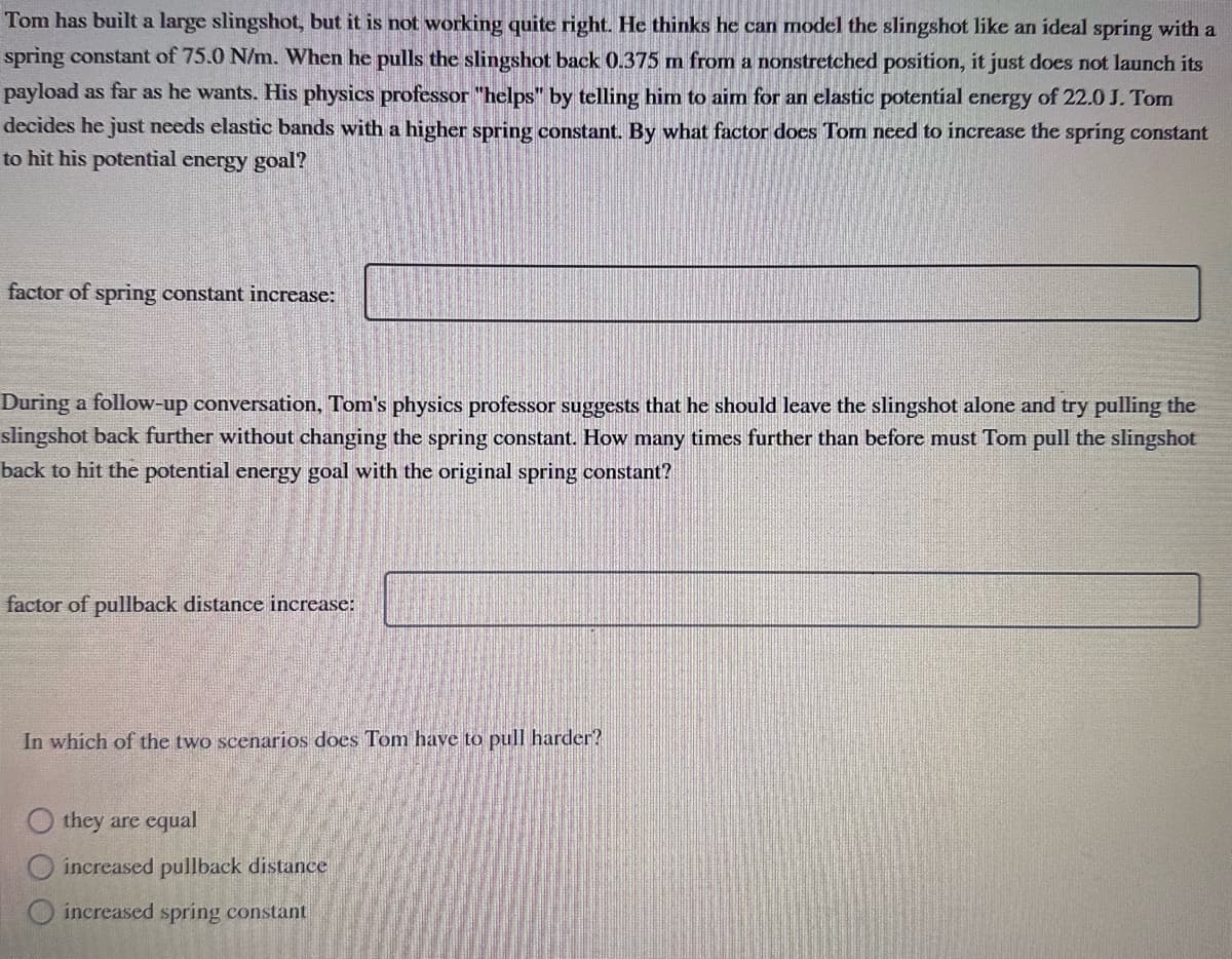 Tom has built a large slingshot, but it is not working quite right. He thinks he can model the slingshot like an ideal spring with a
spring constant of 75.0 N/m. When he pulls the slingshot back 0.375 m from a nonstretched position, it just does not launch its
payload as far as he wants. His physics professor "helps" by telling him to aim for an elastic potential energy of 22.0 J. Tom
decides he just needs elastic bands with a higher spring constant. By what factor does Tom need to increase the spring constant
to hit his potential energy goal?
factor of spring constant increase:
During a follow-up conversation, Tom's physics professor suggests that he should leave the slingshot alone and try pulling the
slingshot back further without changing the spring constant. How many times further than before must Tom pull the slingshot
back to hit the potential energy goal with the original spring constant?
factor of pullback distance increase:
In which of the two scenarios does Tom have to pull harder?
they are equal
increased pullback distance
increased spring constant