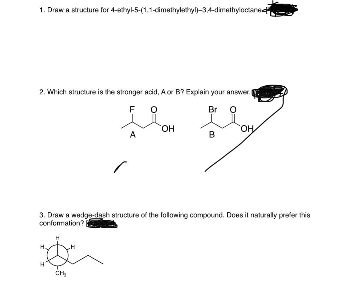 1. Draw a structure for 4-ethyl-5-(1,1-dimethylethyl)–3,4-dimethyloctane
2. Which structure is the stronger acid, A or B? Explain your answer.
F
Br
ОН
HO,
А
В
3. Draw a wedge-dash structure of the following compound. Does it naturally prefer this
conformation?
H
H.
H
CH3

