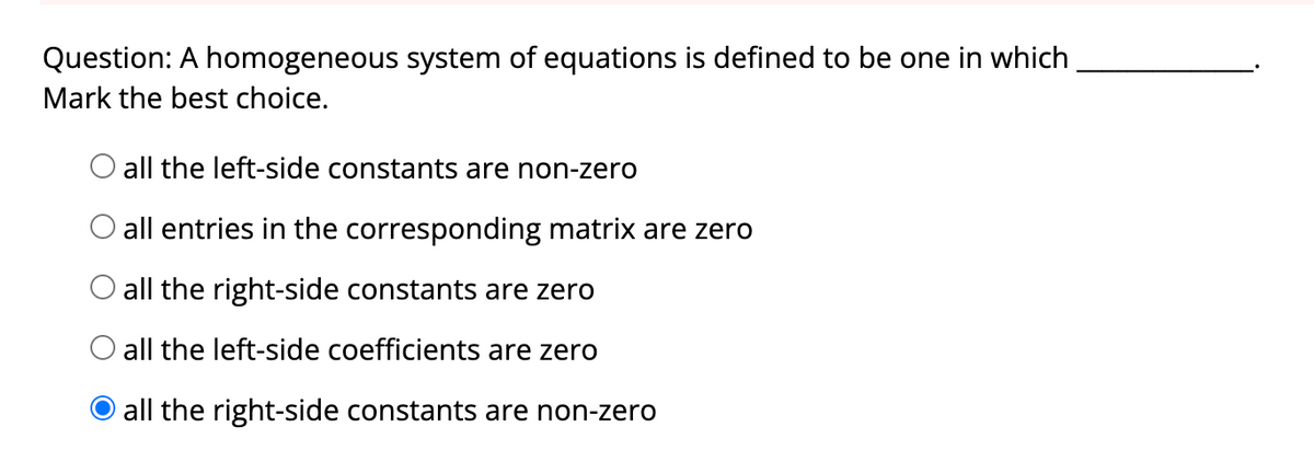 Question: A homogeneous system of equations is defined to be one in which
Mark the best choice.
O all the left-side constants are non-zero
O all entries in the corresponding matrix are zero
O all the right-side constants are zero
O all the left-side coefficients are zero
all the right-side constants are non-zero