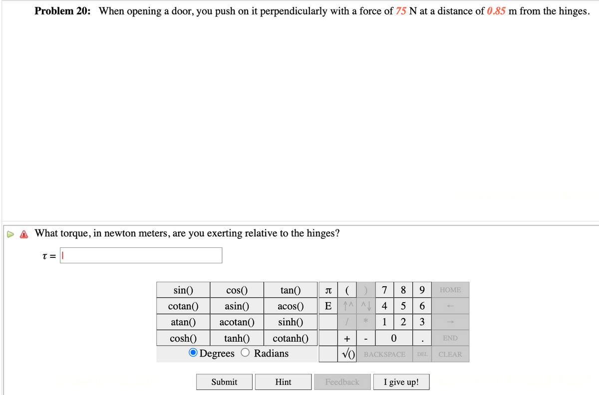 Problem 20: When opening a door, you push on it perpendicularly with a force of 75 N at a distance of 0.85 m from the hinges.
What torque, in newton meters, are you exerting relative to the hinges?
T = |
sin()
cotan()
atan()
cosh()
cos()
asin()
acotan()
tanh()
O Degrees
Submit
tan()
π
(
acos() E ^^
sinh()
1
cotanh()
+
Radians
Hint
Feedback
*
7 8
9
4 5 6
1
2
3
0
BACKSPACE DEL
I give up!
HOME
END
CLEAR