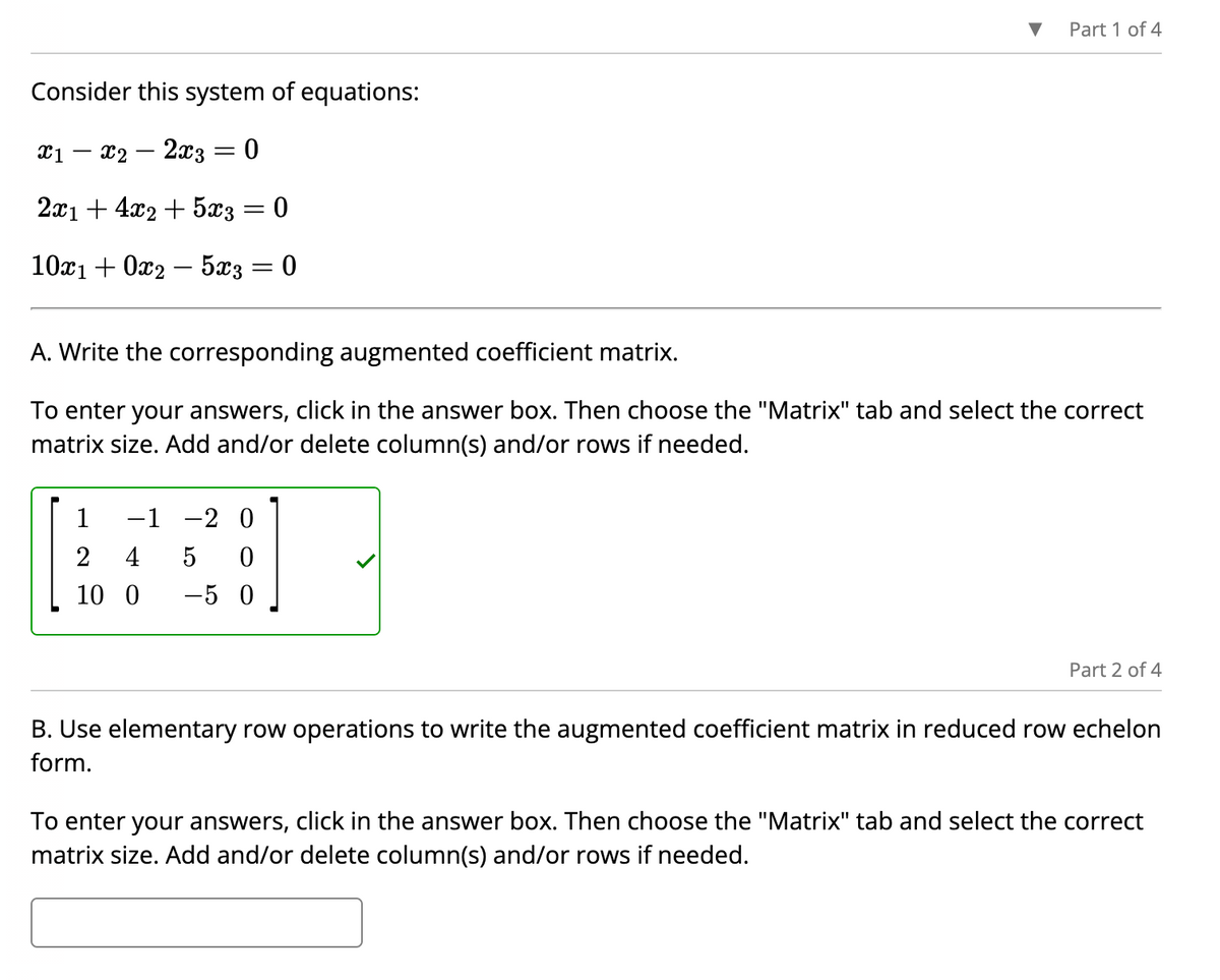 Consider this system of equations:
x1 - x2 - 2x3 0
-
2x1 + 4x2 + 5x3
10x1 + 0x25x3
=
-
0
1
−1 -2 0
2
4 5 0
10 0 -50
0
Part 1 of 4
A. Write the corresponding augmented coefficient matrix.
To enter your answers, click in the answer box. Then choose the "Matrix" tab and select the correct
matrix size. Add and/or delete column(s) and/or rows if needed.
Part 2 of 4
B. Use elementary row operations to write the augmented coefficient matrix in reduced row echelon
form.
To enter your answers, click in the answer box. Then choose the "Matrix" tab and select the correct
matrix size. Add and/or delete column(s) and/or rows if needed.