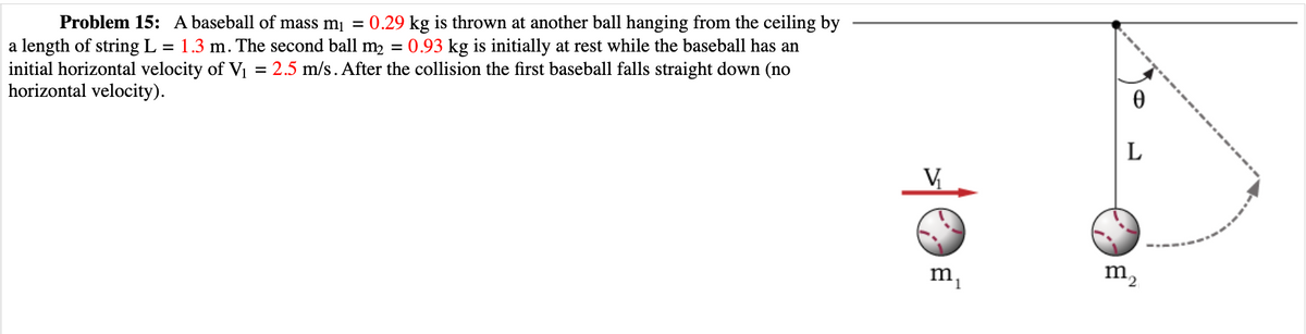 Problem 15: A baseball of mass m₁ = 0.29 kg is thrown at another ball hanging from the ceiling by
a length of string L = 1.3 m. The second ball m₂ = 0.93 kg is initially at rest while the baseball has an
initial horizontal velocity of V₁ = 2.5 m/s. After the collision the first baseball falls straight down (no
horizontal velocity).
V₂₁
mi
0
L
m₂