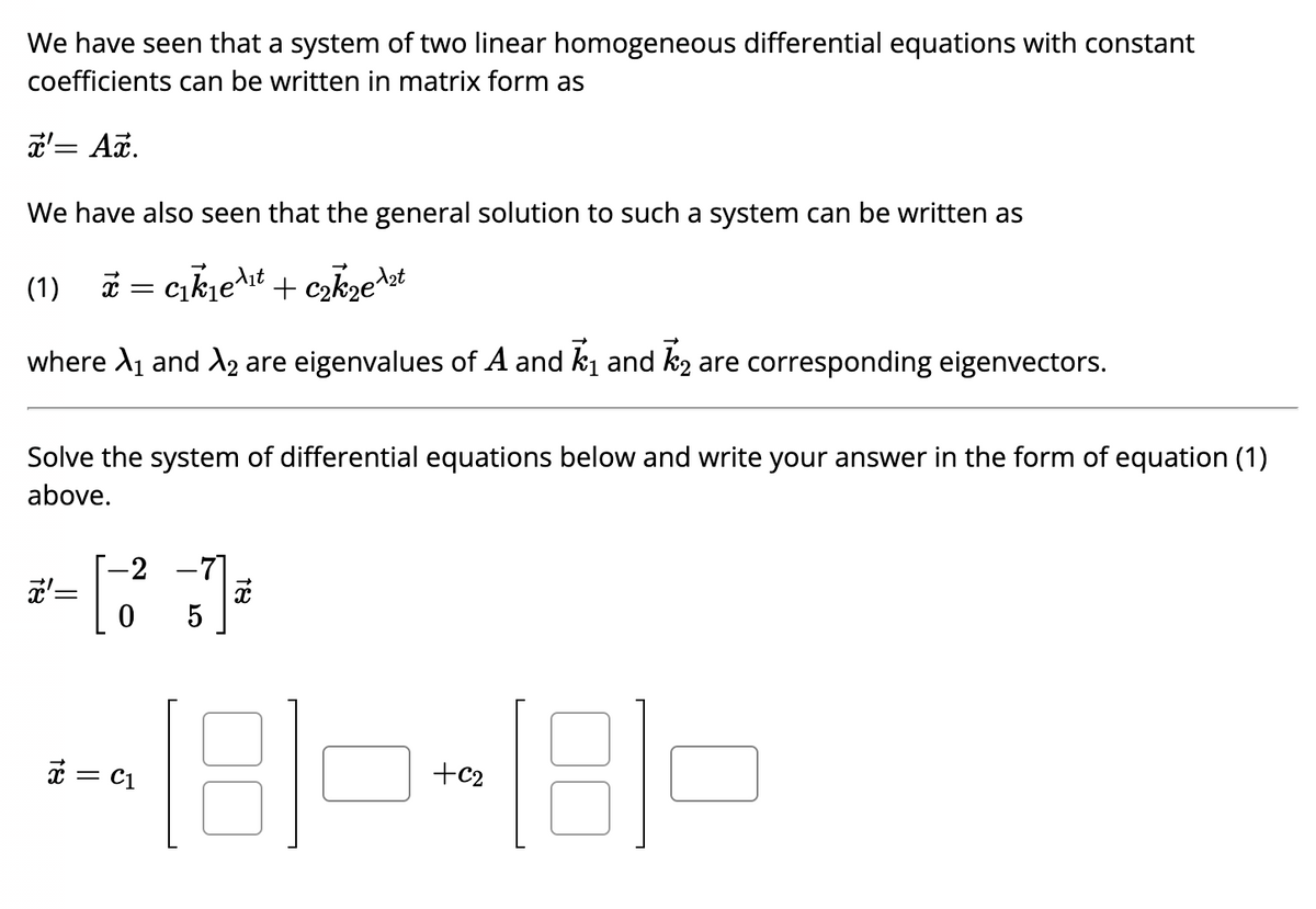 We have seen that a system of two linear homogeneous differential equations with constant
coefficients can be written in matrix form as
x'= Ax.
We have also seen that the general solution to such a system can be written as
(1) x = ₁k₁e¹₁ + ₂kze ¹2t
where A₁ and X₂ are eigenvalues of A and ₁ and ₂ are corresponding eigenvectors.
Solve the system of differential equations below and write your answer in the form of equation (1)
above.
-2 -71
*-[3])
x' =
0
x
-180-180
C1