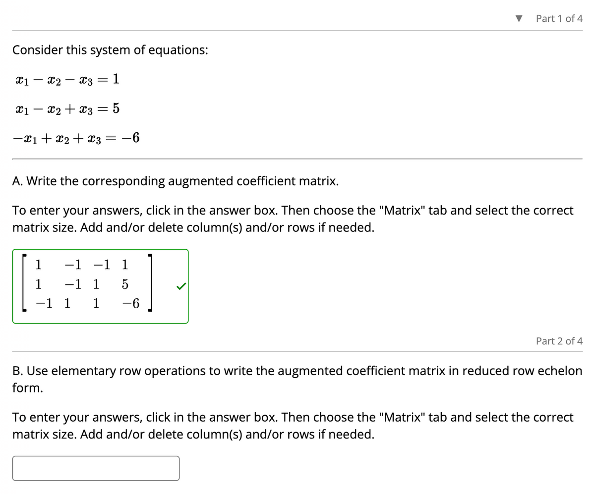 Consider this system of equations:
x3 = 1
X1
-
X2
X1 X2 X3 5
-
-x1 + x₂ + x3 =
=
-6
▼
1 -1 -1 1
AFFEL
1 -1 1
5
-1 1 1
-6
Part 1 of 4
A. Write the corresponding augmented coefficient matrix.
To enter your answers, click in the answer box. Then choose the "Matrix" tab and select the correct
matrix size. Add and/or delete column(s) and/or rows if needed.
Part 2 of 4
B. Use elementary row operations to write the augmented coefficient matrix in reduced row echelon
form.
To enter your answers, click in the answer box. Then choose the "Matrix" tab and select the correct
matrix size. Add and/or delete column(s) and/or rows if needed.
