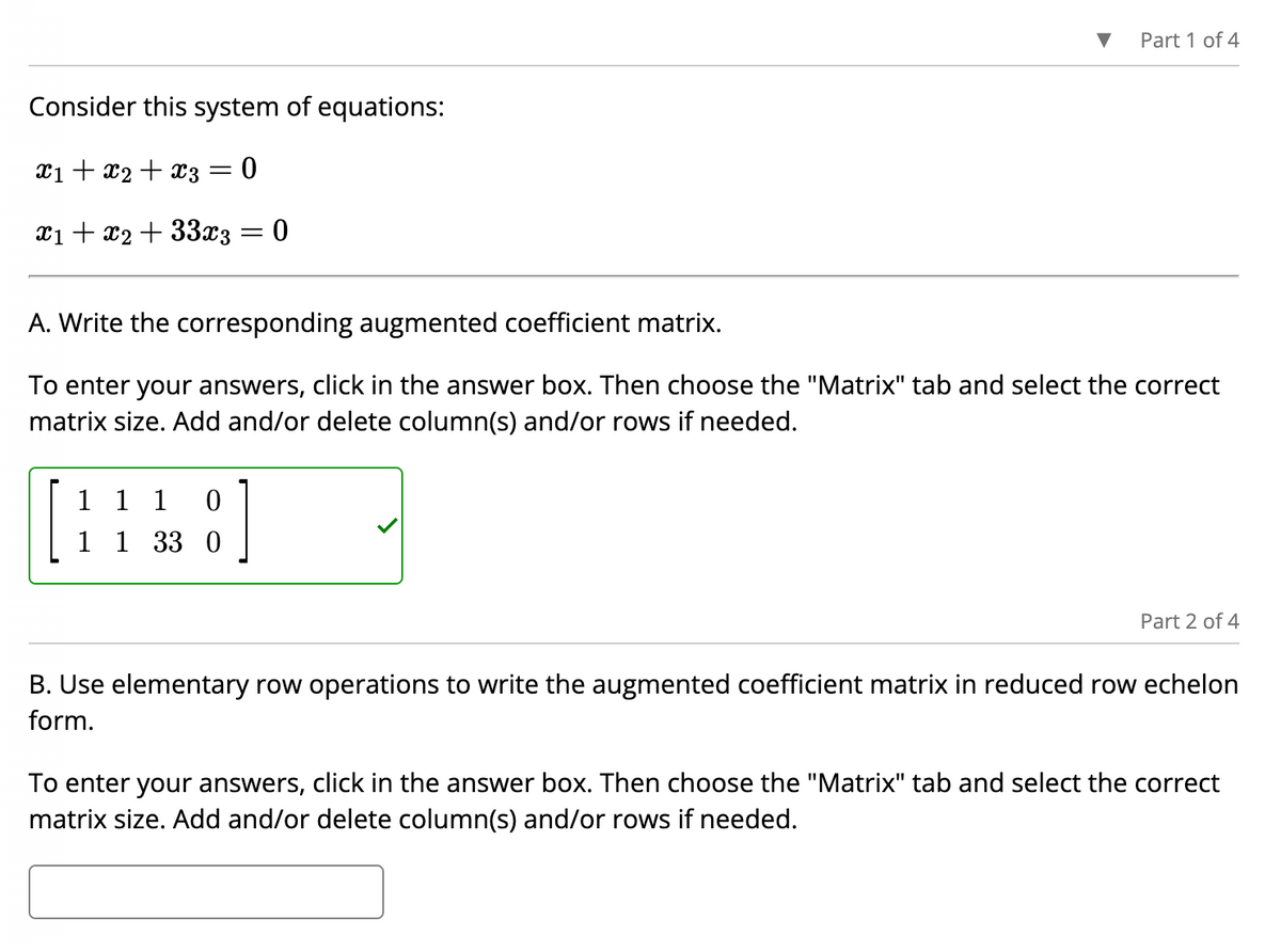 Consider this system of equations:
x₁ + x₂ + x3 = 0
x1 + x2 + 33x3 = 0
Part 1 of 4
A. Write the corresponding augmented coefficient matrix.
To enter your answers, click in the answer box. Then choose the "Matrix" tab and select the correct
matrix size. Add and/or delete column(s) and/or rows if needed.
1 1 1 0
1 1 33 0
Part 2 of 4
B. Use elementary row operations to write the augmented coefficient matrix in reduced row echelon
form.
To enter your answers, click in the answer box. Then choose the "Matrix" tab and select the correct
matrix size. Add and/or delete column(s) and/or rows if needed.