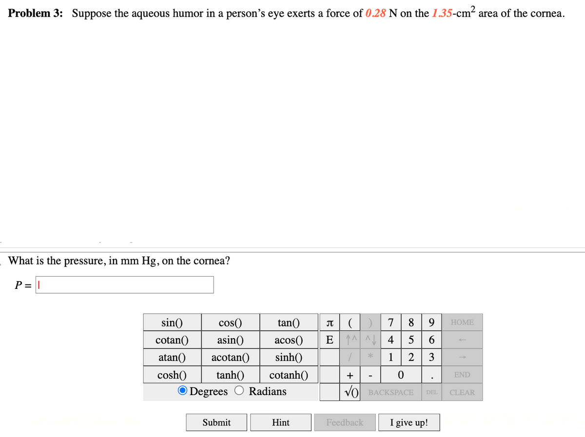 Problem 3: Suppose the aqueous humor in a person's eye exerts a force of 0.28 N on the 1.35-cm² area of the cornea.
What is the pressure, in mm Hg, on the cornea?
P = |
sin()
cotan()
atan() acotan()
cosh()
tanh()
cos()
asin()
O Degrees
Submit
tan()
π
7
acos() E M 4
1
sinh()
cotanh()
Radians
Hint
8 9
5
6
2 3
+
0
VO BACKSPACE
Feedback
DEL
I give up!
HOME
END
CLEAR