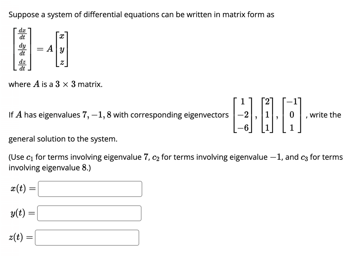 Suppose a system of differential equations can be written in matrix form as
*****
dx
dt
dy
dt
dz
dt
x
=
= Ay
where A is a 3 x 3 matrix.
If A has eigenvalues 7, -1,8 with corresponding eigenvectors
DOO-
-2
0
I
write the
general solution to the system.
(Use c₁ for terms involving eigenvalue 7, c₂ for terms involving eigenvalue –1, and c3 for terms
involving eigenvalue 8.)
x(t) =
y(t) =
z(t) =