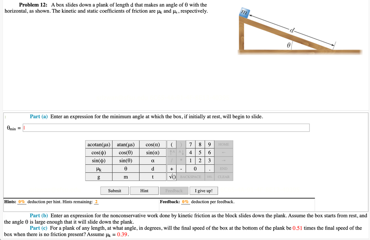 Problem 12: A box slides down a plank of length d that makes an angle of 0 with the
horizontal, as shown. The kinetic and static coefficients of friction are µk and us, respectively.
Omin = 1
Part (a) Enter an expression for the minimum angle at which the box, if initially at rest, will begin to slide.
^^^ 4
acotan(us) atan(us) cos(a) ( ) 7 8 9
cos(p) cos(0) sin(a)
5 6
sin(o) sin(0)
0
α
1
2 3
Mk
d
t
Hints: 0% deduction per hint. Hints remaining: 2
Submit
m
Hint
+
*
0
BACKSPACE DEL
HOME
Feedback
END
CLEAR
I give up!
Feedback: 0% deduction per feedback.
m
0
Part (b) Enter an expression for the nonconservative work done by kinetic friction as the block slides down the plank. Assume the box starts from rest, and
is large enough that it will slide down the plank.
the angle
Part (c) For a plank of any length, at what angle, in degrees, will the final speed of the box at the bottom of the plank be 0.51 times the final speed of the
box when there is no friction present? Assume μ = 0.39.