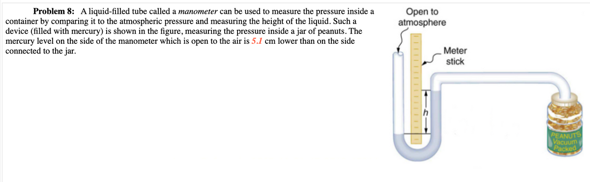 Problem 8: A liquid-filled tube called a manometer can be used to measure the pressure inside a
container by comparing it to the atmospheric pressure and measuring the height of the liquid. Such a
device (filled with mercury) is shown in the figure, measuring the pressure inside a jar of peanuts. The
mercury level on the side of the manometer which is open to the air is 5.1 cm lower than on the side
connected to the jar.
Open to
atmosphere
Meter
stick
PEANUTS
Vacuum
Packed
