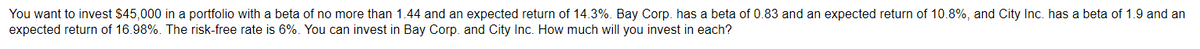 You want to invest $45,000 in a portfolio with a beta of no more than 1.44 and an expected return of 14.3%. Bay Corp. has a beta of 0.83 and an expected return of 10.8%, and City Inc. has a beta of 1.9 and an
expected return of 16.98%. The risk-free rate is 6%. You can invest in Bay Corp. and City Inc. How much will you invest in each?