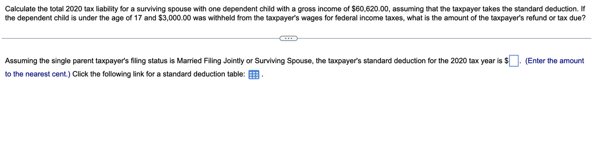 Calculate the total 2020 tax liability for a surviving spouse with one dependent child with a gross income of $60,620.00, assuming that the taxpayer takes the standard deduction. If
the dependent child is under the age of 17 and $3,000.00 was withheld from the taxpayer's wages for federal income taxes, what is the amount of the taxpayer's refund or tax due?
Assuming the single parent taxpayer's filing status is Married Filing Jointly or Surviving Spouse, the taxpayer's standard deduction for the 2020 tax year is $
to the nearest cent.) Click the following link for a standard deduction table:
(Enter the amount