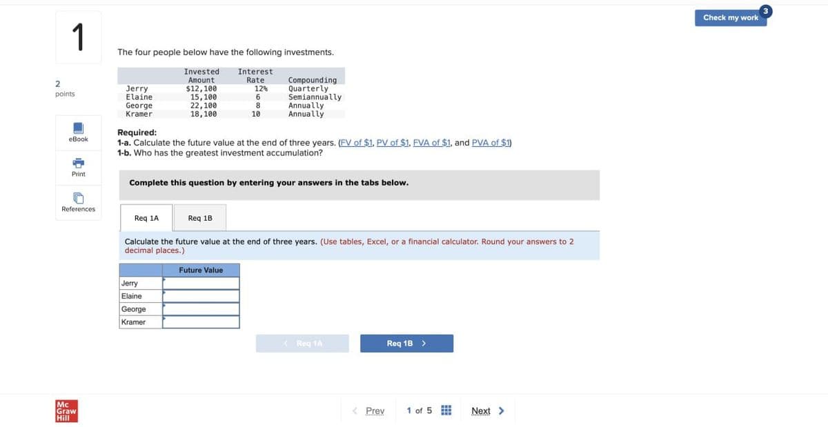 1
The four people below have the following investments.
Invested
Amount
Interest
Rate
2
Jerry
$12,100
12%
Compounding
Quarterly
points
Elaine
15,100
6
Semiannually
George
22,100
8
Annually
Kramer
18,100
10
Annually
Required:
eBook
Print
o
1-a. Calculate the future value at the end of three years. (FV of $1. PV of $1, FVA of $1, and PVA of $1)
1-b. Who has the greatest investment accumulation?
Complete this question by entering your answers in the tabs below.
References
Req 1A
Req 1B
Mc
Graw
Hill
Calculate the future value at the end of three years. (Use tables, Excel, or a financial calculator. Round your answers to 2
decimal places.)
Jerry
Elaine
George
Kramer
Future Value
< Req 1A
Req 1B >
< Prev
1 of 5
Next >
Check my work