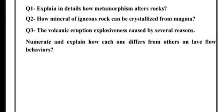 Q1- Explain in details how metamorphism alters rocks?
Q2- How mineral of igneous rock can be crystallized from magma?
Q3- The volcanic eruption explosiveness caused by several reasons.
Numerate and explain how each one differs from others on lave flow
behaviors?

