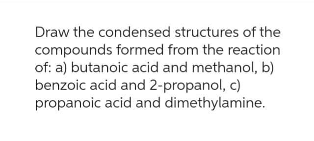 Draw the condensed structures of the
compounds formed from the reaction
of: a) butanoic acid and methanol, b)
benzoic acid and 2-propanol, c)
propanoic acid and dimethylamine.