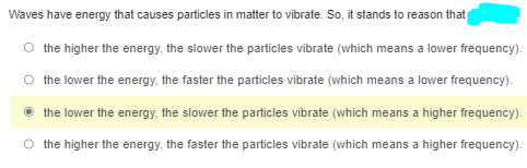 Waves have energy that causes particles in matter to vibrate. So, it stands to reason that
the higher the energy, the slower the particles vibrate (which means a lower frequency).
the lower the energy, the faster the particles vibrate (which means a lower frequency).
the lower the energy, the slower the particles vibrate (which means a higher frequency).
the higher the energy, the faster the particles vibrate (which means a higher frequency).