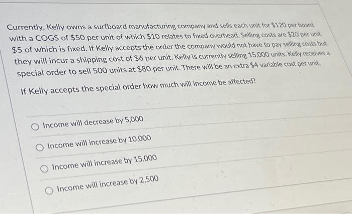 Currently, Kelly owns a surfboard manufacturing company and sells each unit for $120 per board
with a COGS of $50 per unit of which $10 relates to fixed overhead. Selling costs are $20 per unit
$5 of which is fixed. If Kelly accepts the order the company would not have to pay selling costs but
they will incur a shipping cost of $6 per unit. Kelly is currently selling 15,000 units. Kelly receives a
special order to sell 500 units at $80 per unit. There will be an extra $4 variable cost per unit.
If Kelly accepts the special order how much will income be affected?
O Income will decrease by 5,000
Income will increase by 10,000
Income will increase by 15,000
O Income will increase by 2,500