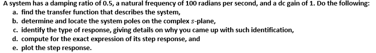 A system has a damping ratio of 0.5, a natural frequency of 100 radians per second, and a dc gain of 1. Do the following:
a. find the transfer function that describes the system,
b. determine and locate the system poles on the complex s-plane,
c. identify the type of response, giving details on why you came up with such identification,
d. compute for the exact expression of its step response, and
e. plot the step response.
